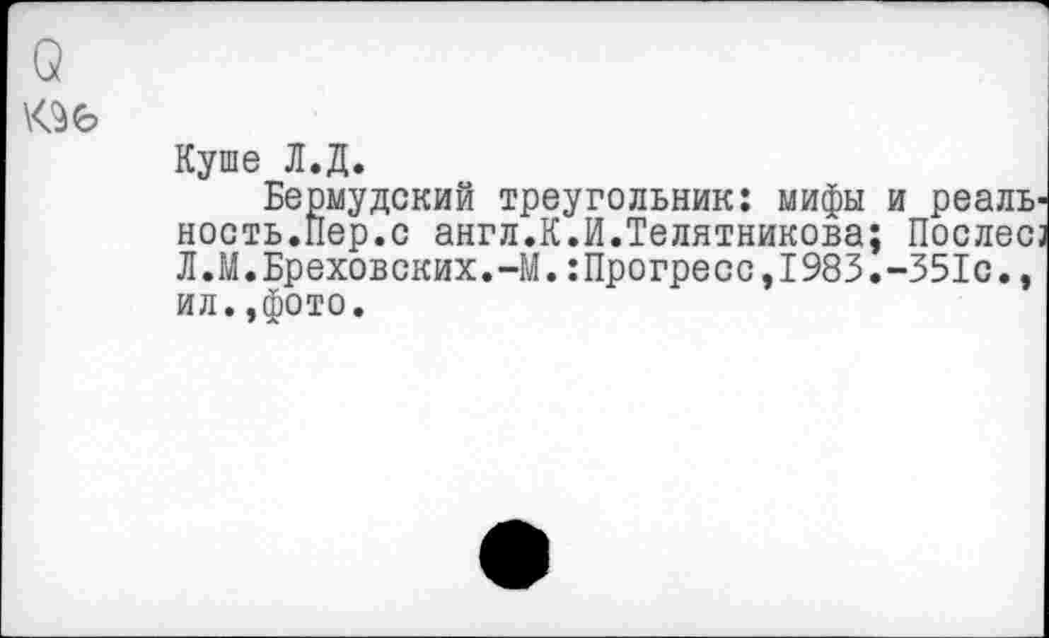 ﻿Куше Л.Д.
Бермудский треугольник: мифы и реальность.Пер.с англ.К.И.Телятникова; Послесз Л.М.Бреховских.-М.:Прогресс,1983.-351с., ил.,фото.